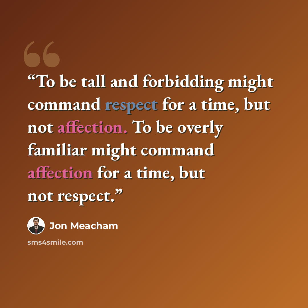 “To be tall and forbidding might command respect for a time, but not affection. To be overly familiar might command affection for a time, but not respect.” quote by Jon Meacham