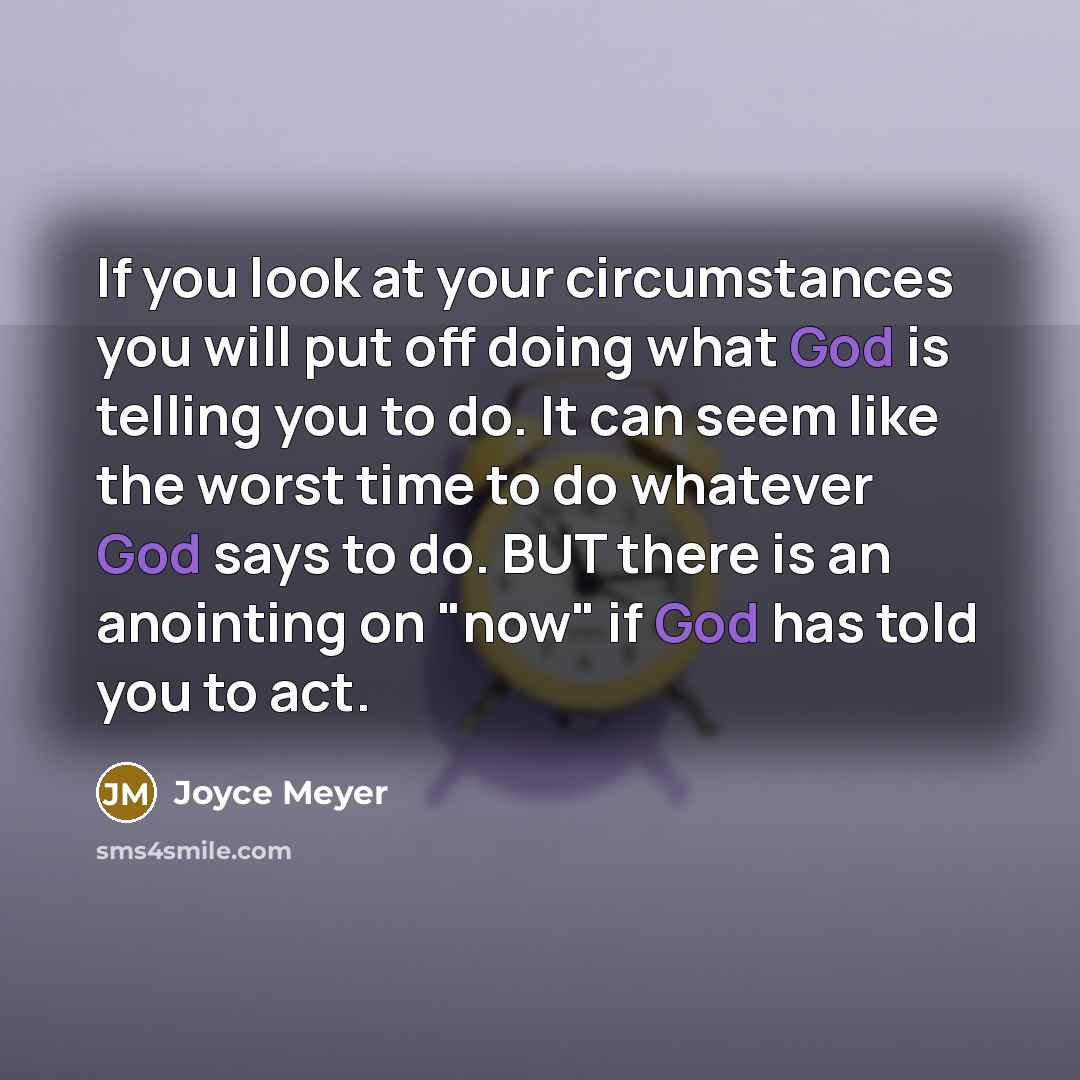 “If you look at your circumstances you will put off doing what God is telling you to do. It can seem like the worst time to do whatever God says to do. BUT there is an anointing on "now" if God has told you to act.” quote by Joyce Meyer