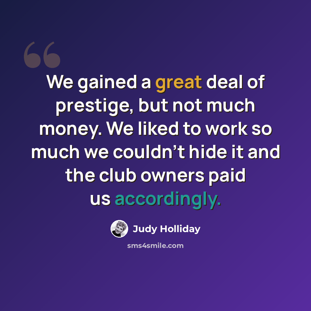 “We gained a great deal of prestige, but not much money. We liked to work so much we couldn't hide it and the club owners paid us accordingly.” quote by Judy Holliday