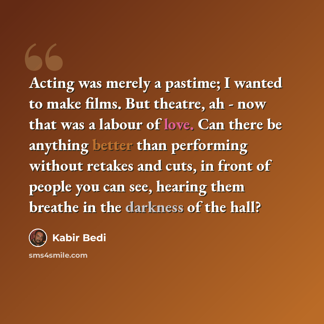 “Acting was merely a pastime; I wanted to make films. But theatre, ah - now that was a labour of love. Can there be anything better than performing without retakes and cuts, in front of people you can see, hearing them breathe in the darkness of the hall?” quote by Kabir Bedi