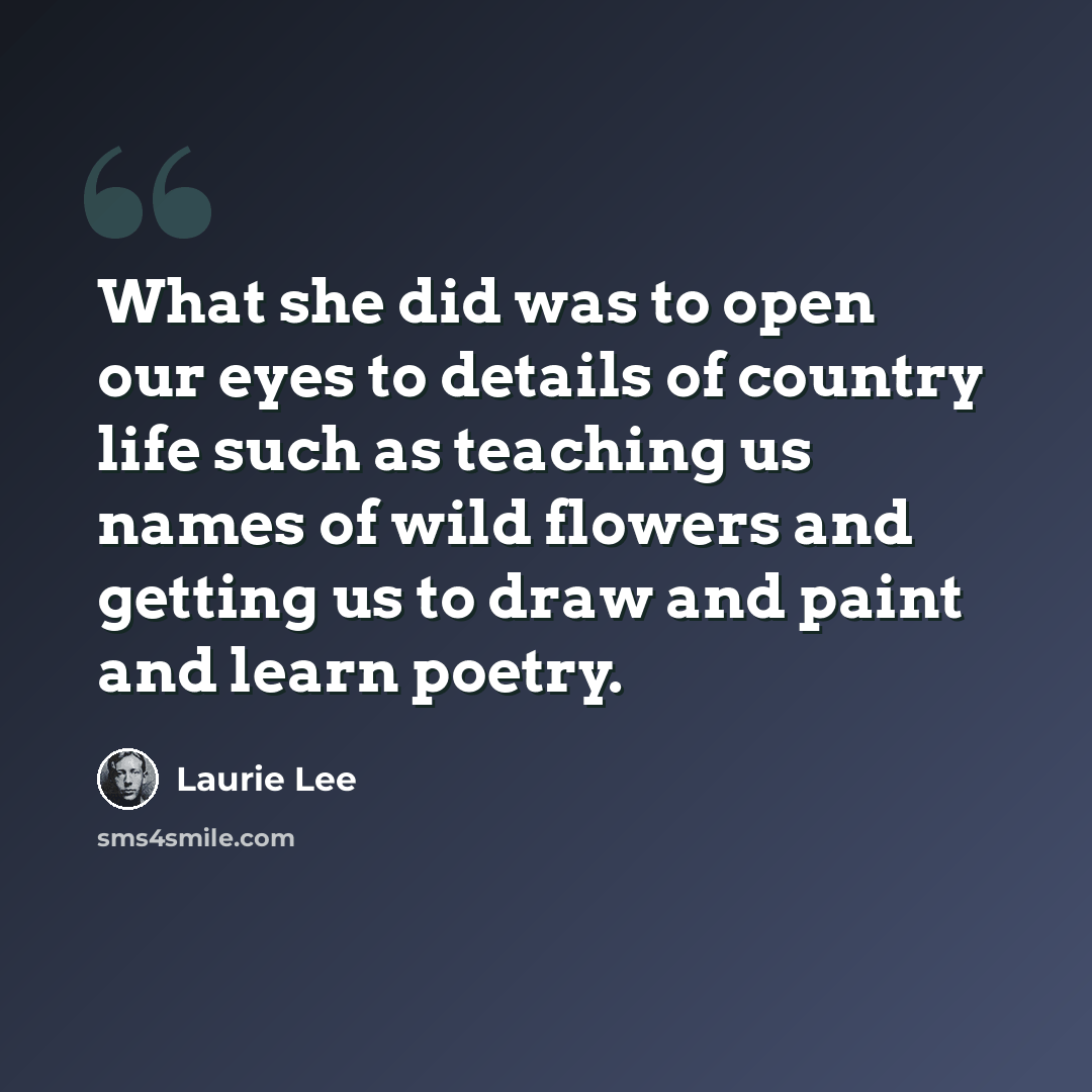 “What she did was to open our eyes to details of country life such as teaching us names of wild flowers and getting us to draw and paint and learn poetry.” quote by Laurie Lee