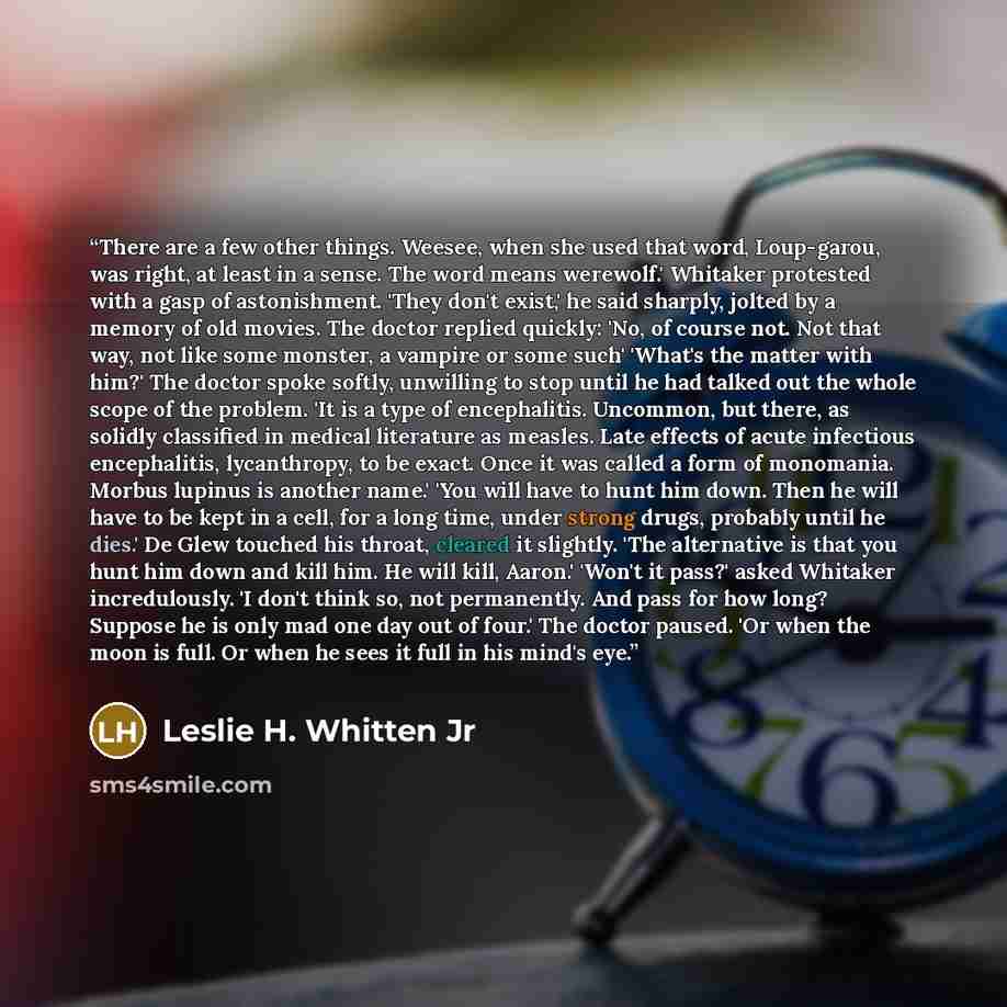“There are a few other things. Weesee, when she used that word, Loup-garou, was right, at least in a sense. The word means werewolf.' Whitaker protested with a gasp of astonishment. 'They don't exist,' he said sharply, jolted by a memory of old movies. The doctor replied quickly: 'No, of course…” quote by Leslie H. Whitten Jr
