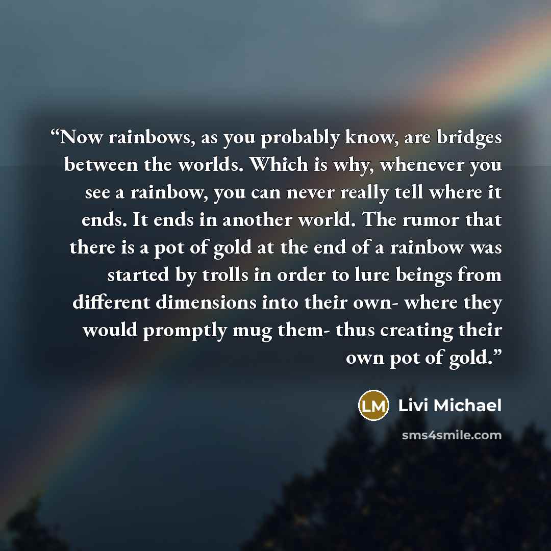 “Now rainbows, as you probably know, are bridges between the worlds. Which is why, whenever you see a rainbow, you can never really tell where it ends. It ends in another world. The rumor that there is a pot of gold at the end of a rainbow was started by trolls in order to lure beings from…” quote by Livi Michael