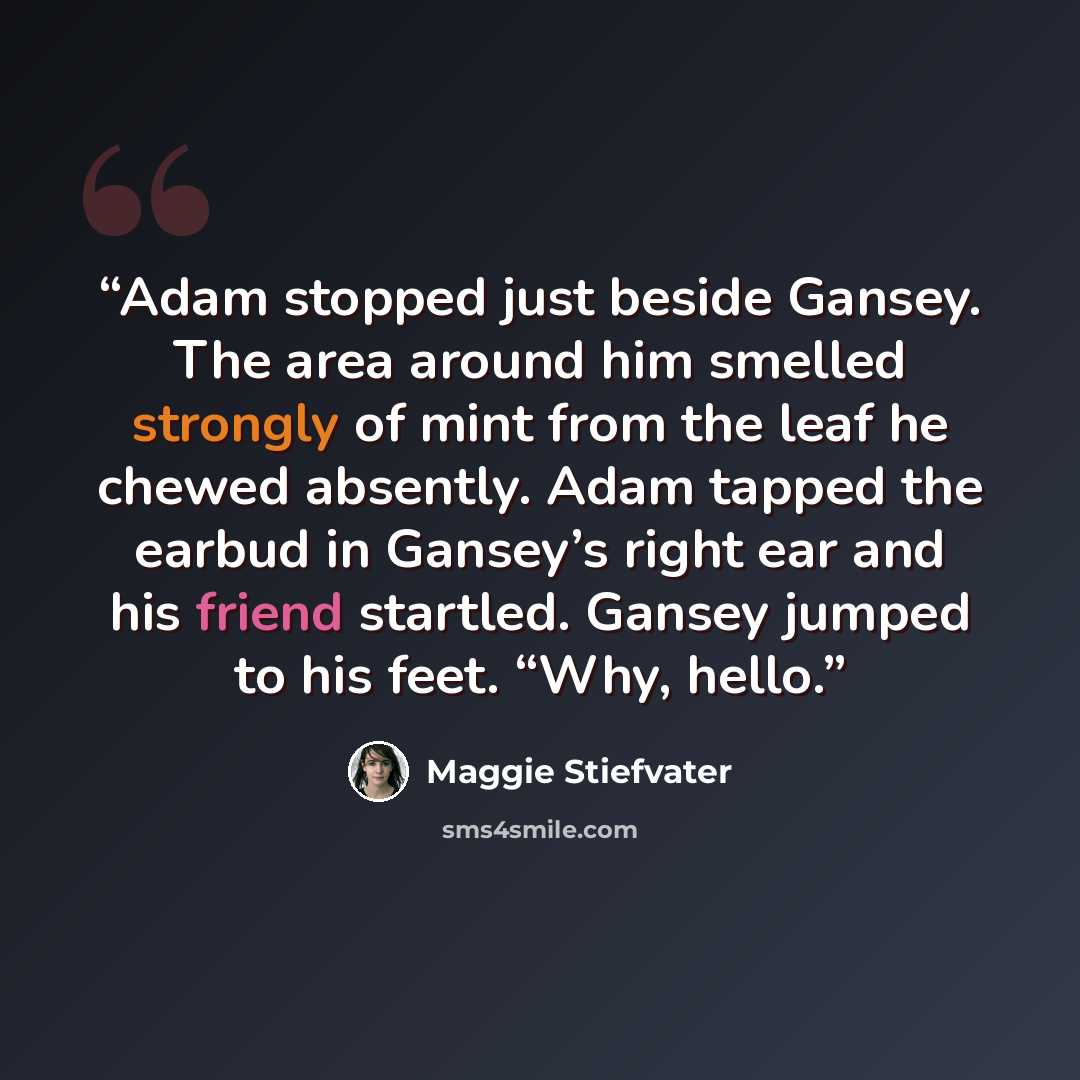 “Adam stopped just beside Gansey. The area around him smelled strongly of mint from the leaf he chewed absently. Adam tapped the earbud in Gansey’s right ear and his friend startled. Gansey jumped to his feet. “Why, hello.” quote by Maggie Stiefvater