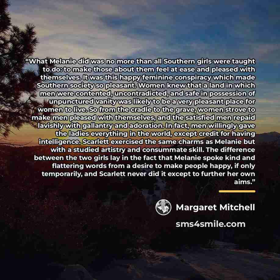 “What Melanie did was no more than all Southern girls were taught to do: to make those about them feel at ease and pleased with themselves. It was this happy feminine conspiracy which made Southern society so pleasant. Women knew that a land in which men were contented, uncontradicted, and safe in…” quote by Margaret Mitchell