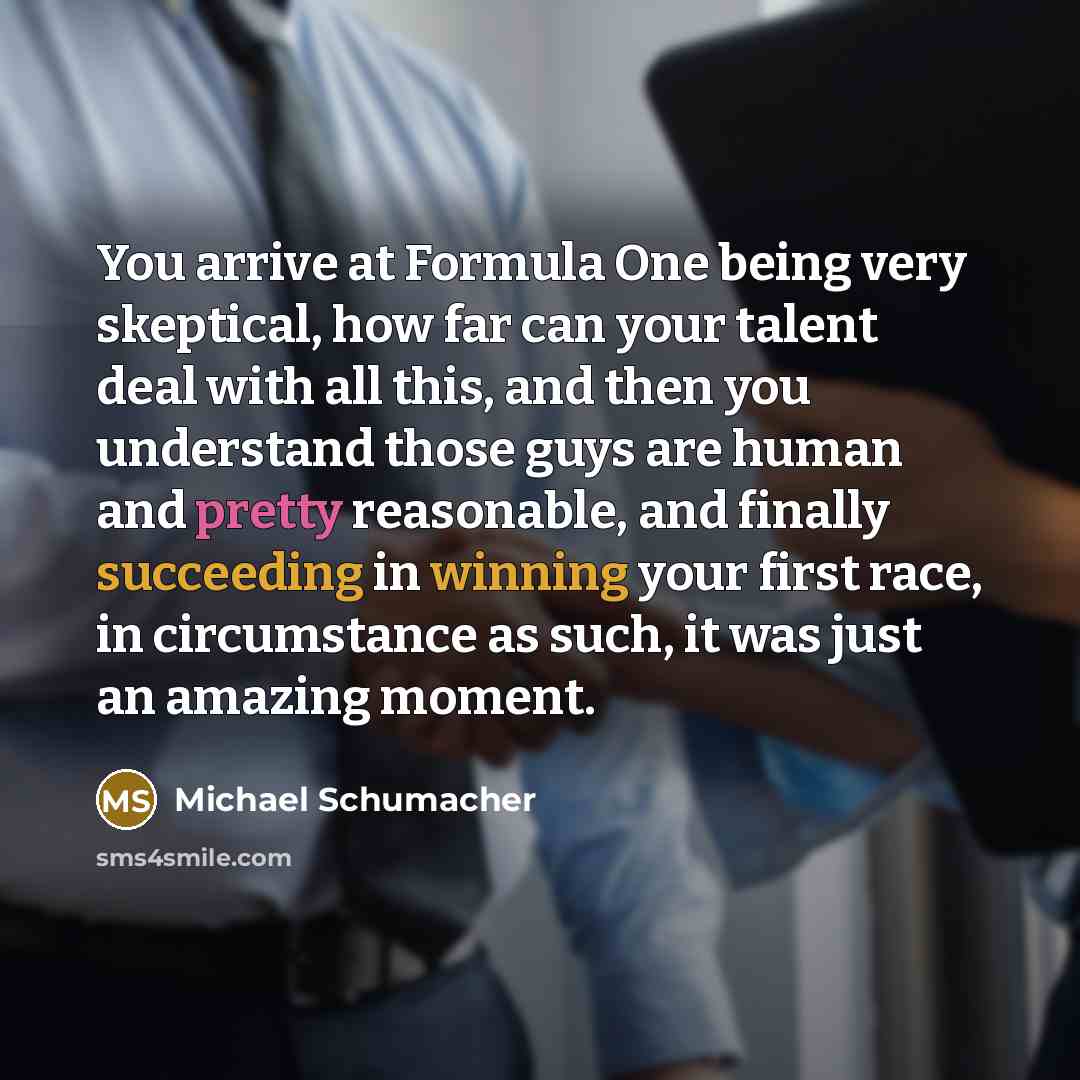 “You arrive at Formula One being very skeptical, how far can your talent deal with all this, and then you understand those guys are human and pretty reasonable, and finally succeeding in winning your first race, in circumstance as such, it was just an amazing moment.” quote by Michael Schumacher