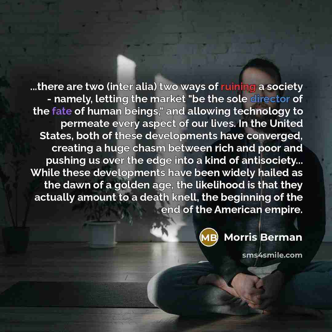 “...there are two (inter alia) two ways of ruining a society - namely, letting the market "be the sole director of the fate of human beings," and allowing technology to permeate every aspect of our lives. In the United States, both of these developments have converged, creating a huge chasm between…” quote by Morris Berman