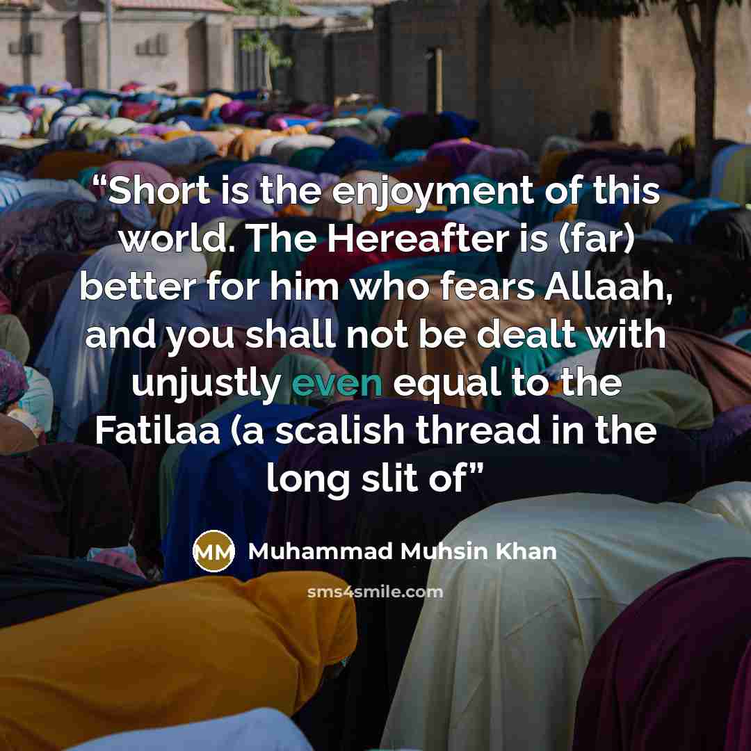 “Short is the enjoyment of this world. The Hereafter is (far) better for him who fears Allaah, and you shall not be dealt with unjustly even equal to the Fatilaa (a scalish thread in the long slit of” quote by Muhammad Muhsin Khan