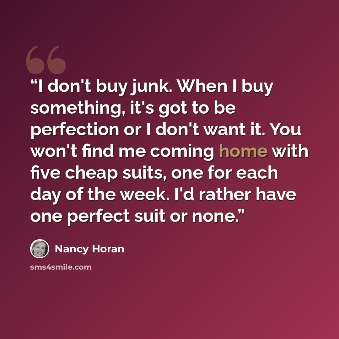 “I don't buy junk. When I buy something, it's got to be perfection or I don't want it. You won't find me coming home with five cheap suits, one for each day of the week. I'd rather have one perfect suit or none.” quote by Nancy Horan