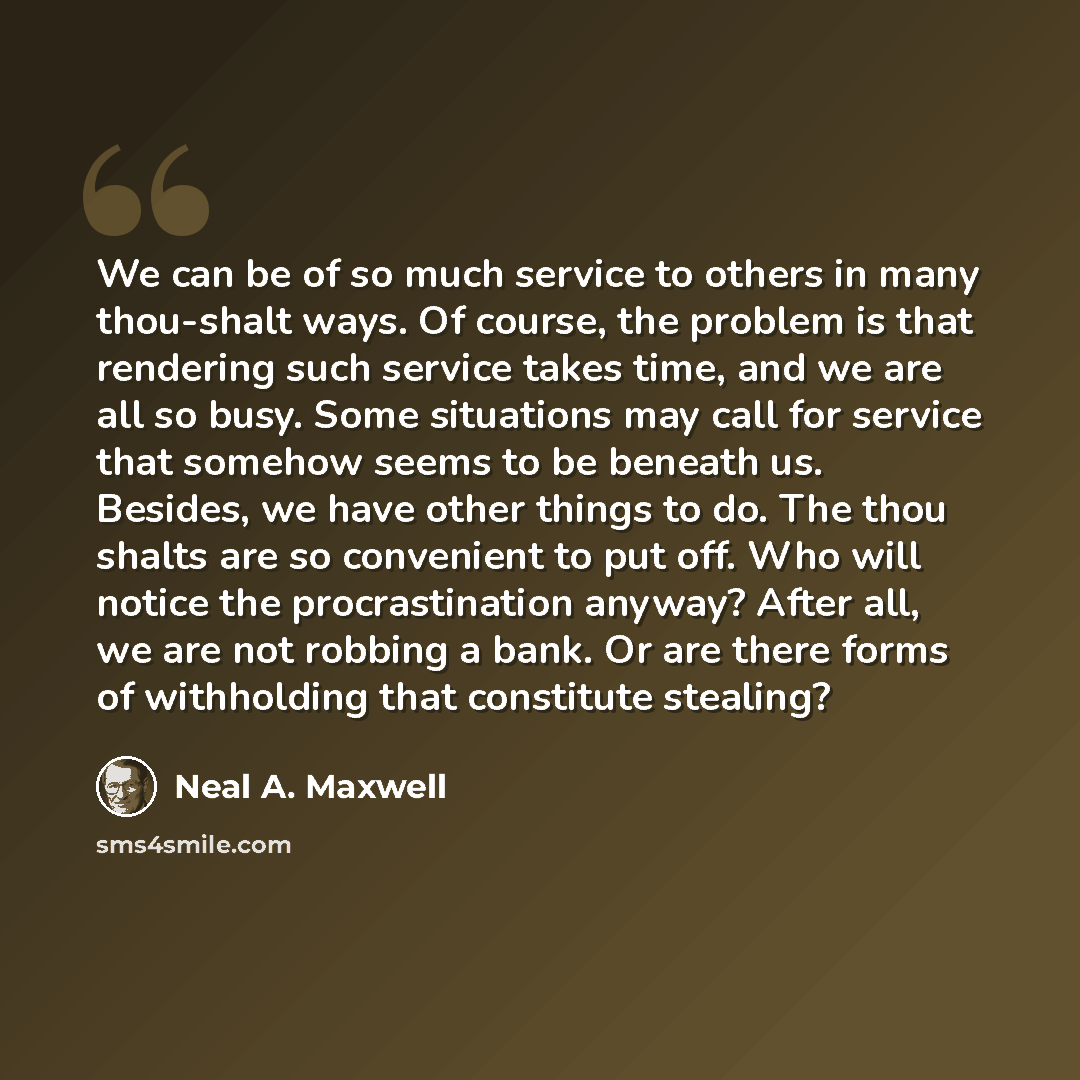 “We can be of so much service to others in many thou-shalt ways. Of course, the problem is that rendering such service takes time, and we are all so busy. Some situations may call for service that somehow seems to be beneath us. Besides, we have other things to do. The thou shalts are so convenient…” quote by Neal A. Maxwell