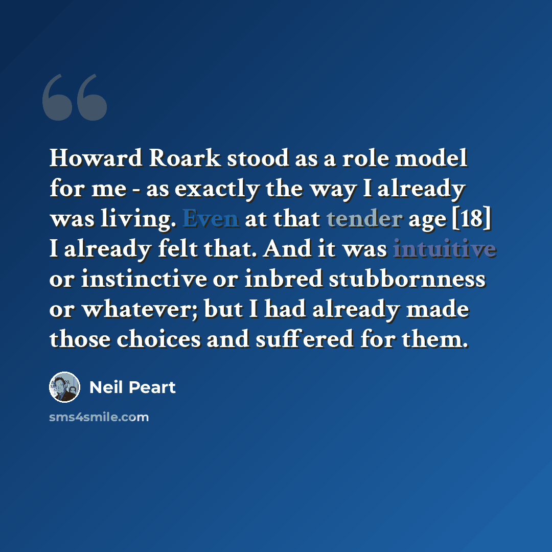 “Howard Roark stood as a role model for me - as exactly the way I already was living. Even at that tender age [18] I already felt that. And it was intuitive or instinctive or inbred stubbornness or whatever; but I had already made those choices and suffered for them.” quote by Neil Peart