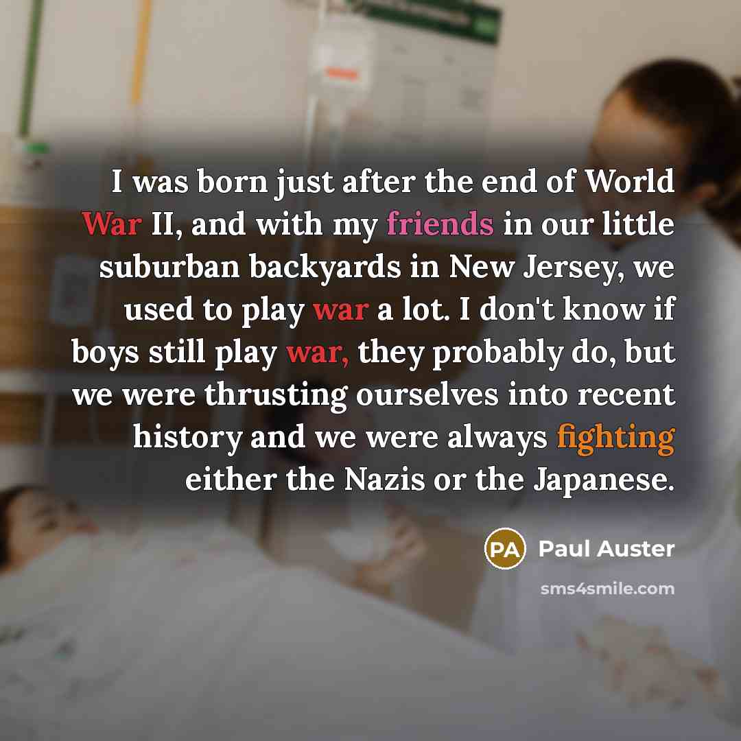“I was born just after the end of World War II, and with my friends in our little suburban backyards in New Jersey, we used to play war a lot. I don't know if boys still play war, they probably do, but we were thrusting ourselves into recent history and we were always fighting either the Nazis or…” quote by Paul Auster
