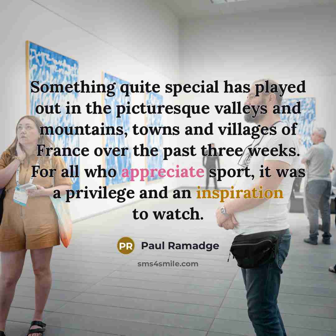 “Something quite special has played out in the picturesque valleys and mountains, towns and villages of France over the past three weeks. For all who appreciate sport, it was a privilege and an inspiration to watch.” quote by Paul Ramadge
