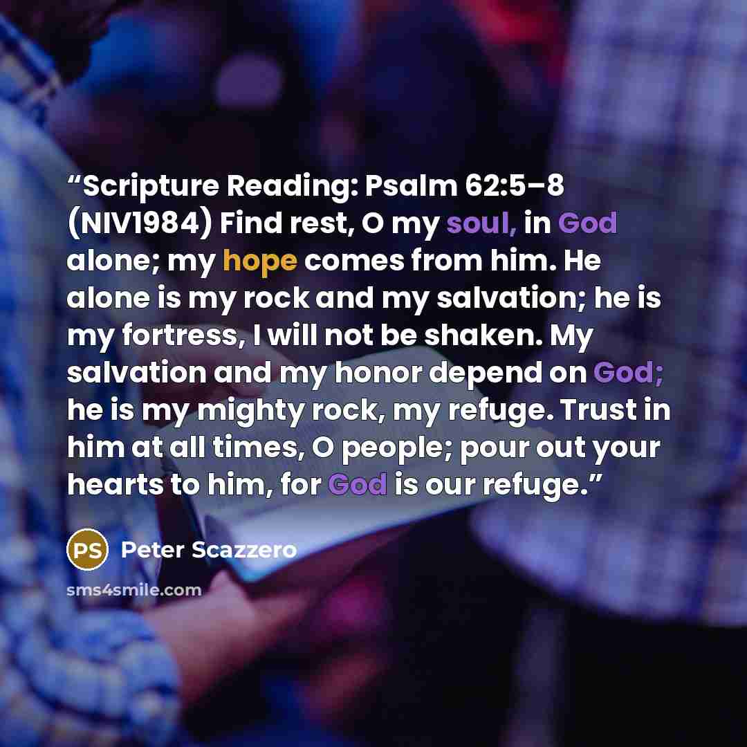“Scripture Reading: Psalm 62:5–8 (NIV1984) Find rest, O my soul, in God alone; my hope comes from him. He alone is my rock and my salvation; he is my fortress, I will not be shaken. My salvation and my honor depend on God; he is my mighty rock, my refuge. Trust in him at all times, O people; pour…” quote by Peter Scazzero