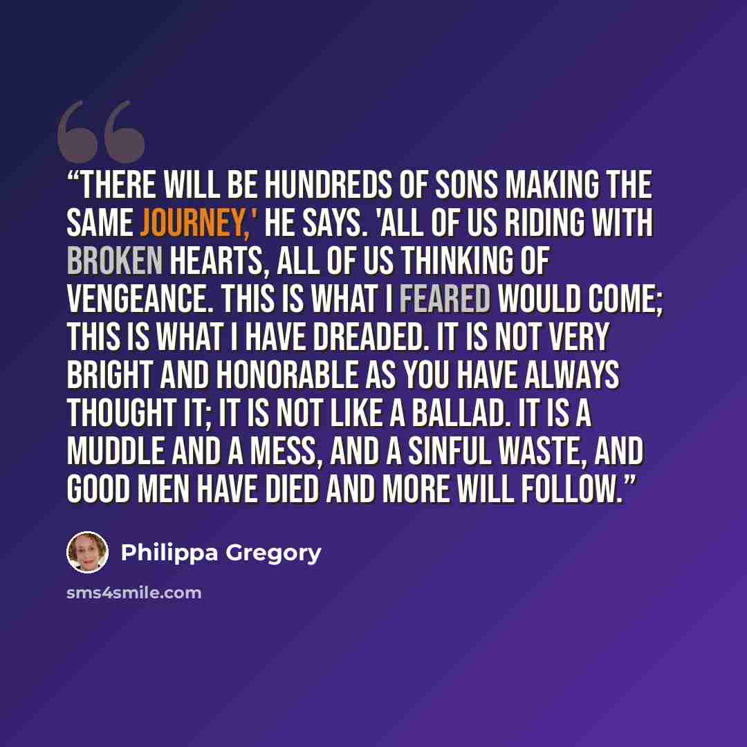 “There will be hundreds of sons making the same journey,' he says. 'All of us riding with broken hearts, all of us thinking of vengeance. This is what I feared would come; this is what I have dreaded. It is not very bright and honorable as you have always thought it; it is not like a ballad. It is…” quote by Philippa Gregory