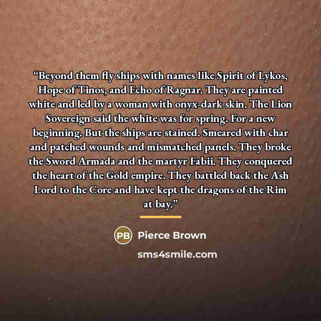 “Beyond them fly ships with names like Spirit of Lykos, Hope of Tinos, and Echo of Ragnar. They are painted white and led by a woman with onyx-dark skin. The Lion Sovereign said the white was for spring. For a new beginning. But the ships are stained. Smeared with char and patched wounds and…” quote by Pierce Brown