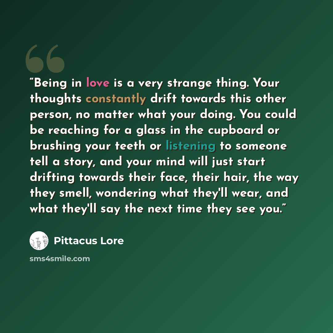 “Being in love is a very strange thing. Your thoughts constantly drift towards this other person, no matter what your doing. You could be reaching for a glass in the cupboard or brushing your teeth or listening to someone tell a story, and your mind will just start drifting towards their face…” quote by Pittacus Lore