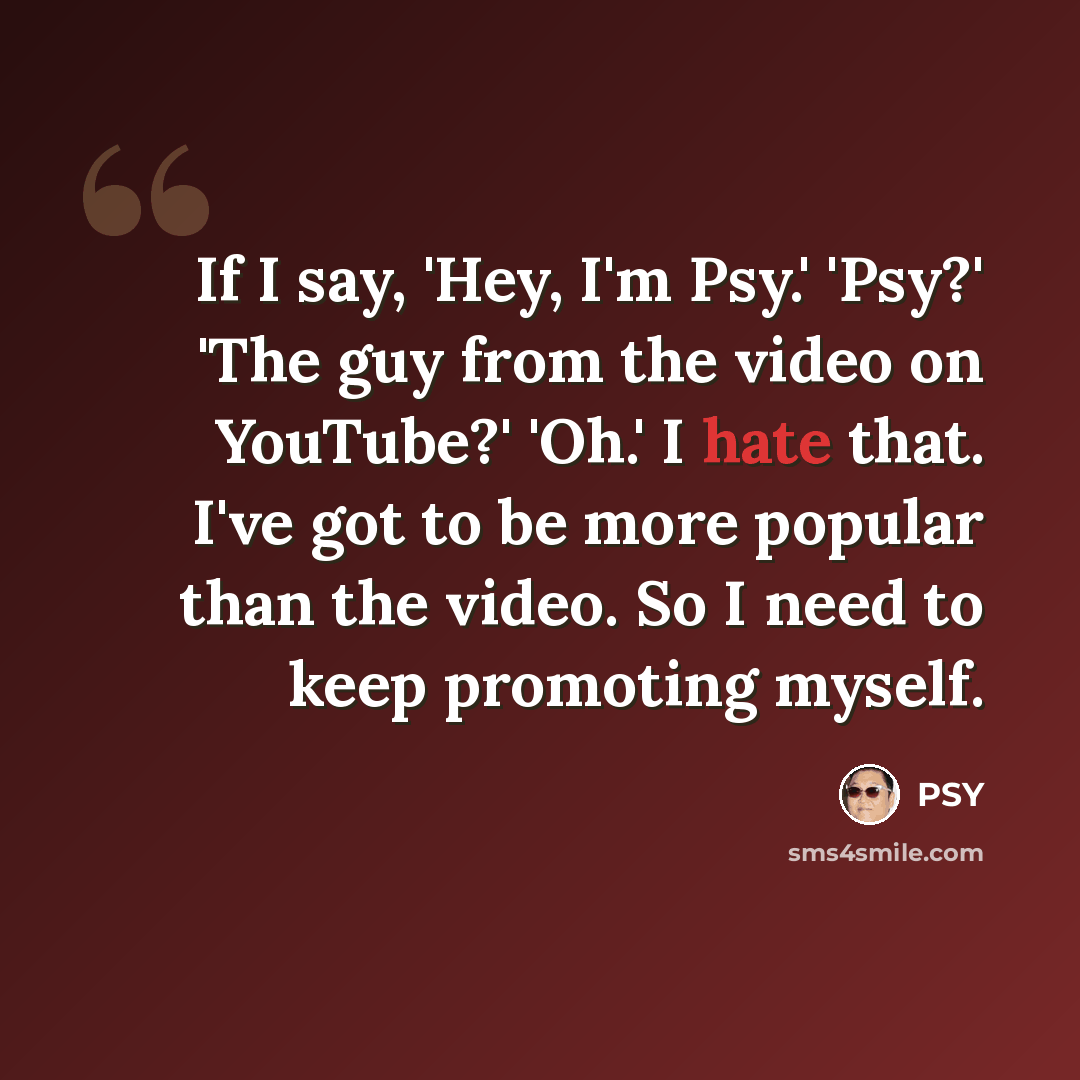 “If I say, 'Hey, I'm Psy.' 'Psy?' 'The guy from the video on YouTube?' 'Oh.' I hate that. I've got to be more popular than the video. So I need to keep promoting myself.” quote by PSY