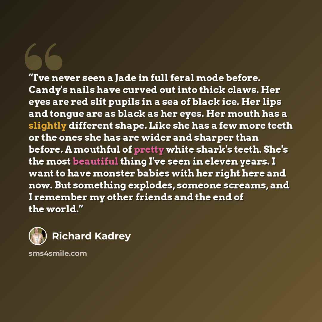 “I've never seen a Jade in full feral mode before. Candy's nails have curved out into thick claws. Her eyes are red slit pupils in a sea of black ice. Her lips and tongue are as black as her eyes. Her mouth has a slightly different shape. Like she has a few more teeth or the ones she has are wider…” quote by Richard Kadrey