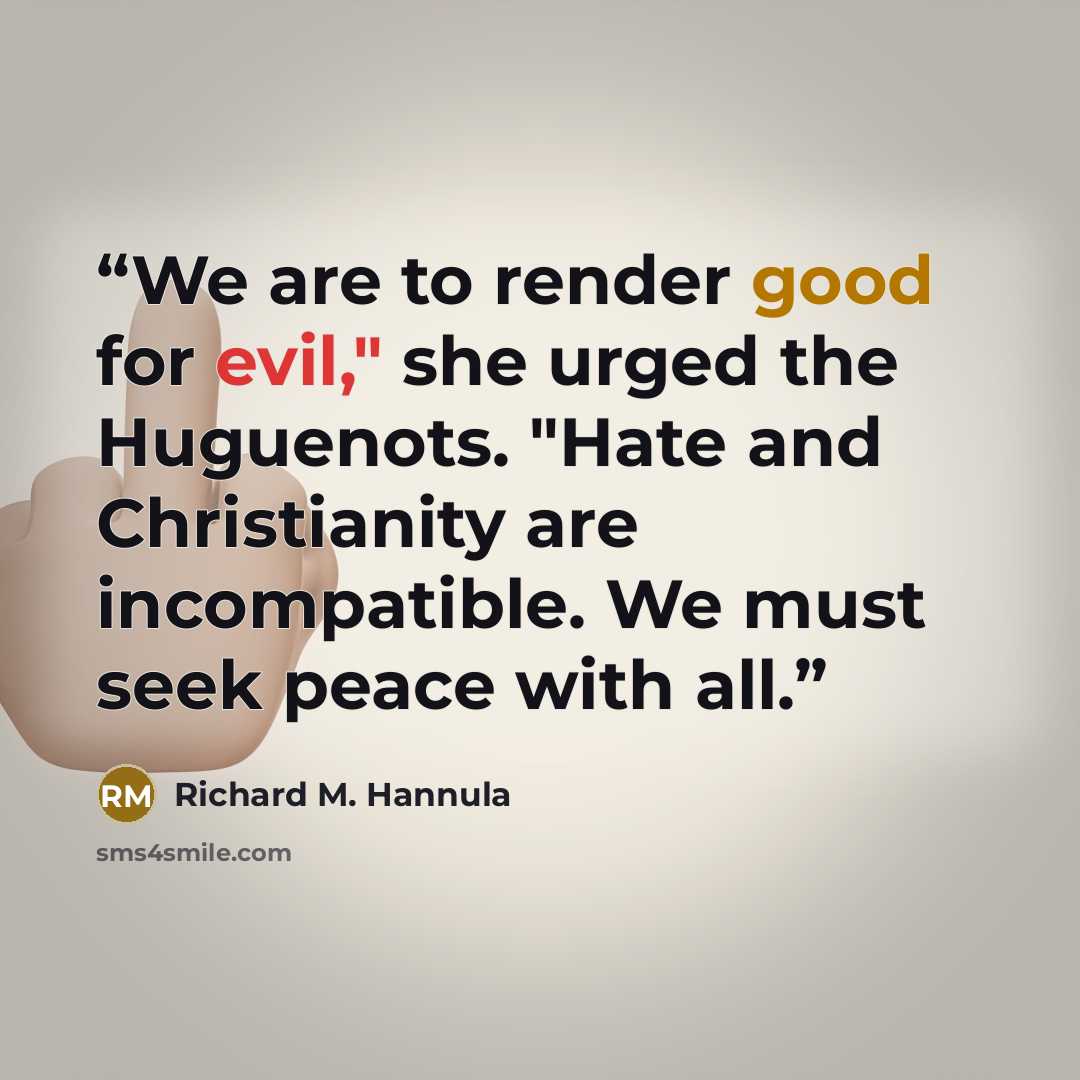 “We are to render good for evil," she urged the Huguenots. "Hate and Christianity are incompatible. We must seek peace with all.” quote by Richard M. Hannula