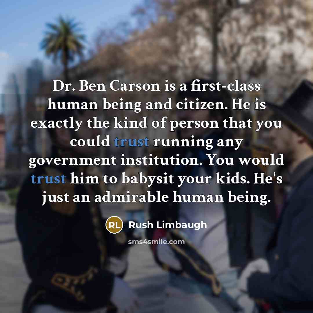 “Dr. Ben Carson is a first-class human being and citizen. He is exactly the kind of person that you could trust running any government institution. You would trust him to babysit your kids. He's just an admirable human being.” quote by Rush Limbaugh