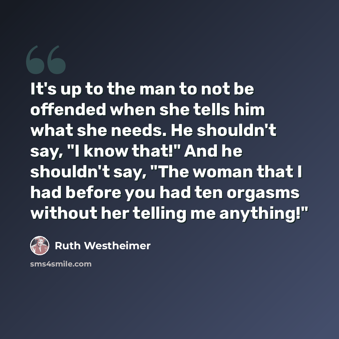 “It's up to the man to not be offended when she tells him what she needs. He shouldn't say, "I know that!" And he shouldn't say, "The woman that I had before you had ten orgasms without her telling me anything!"” quote by Ruth Westheimer