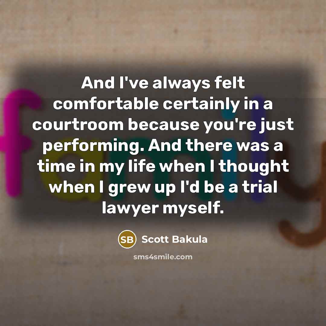 “And I've always felt comfortable certainly in a courtroom because you're just performing. And there was a time in my life when I thought when I grew up I'd be a trial lawyer myself.” quote by Scott Bakula