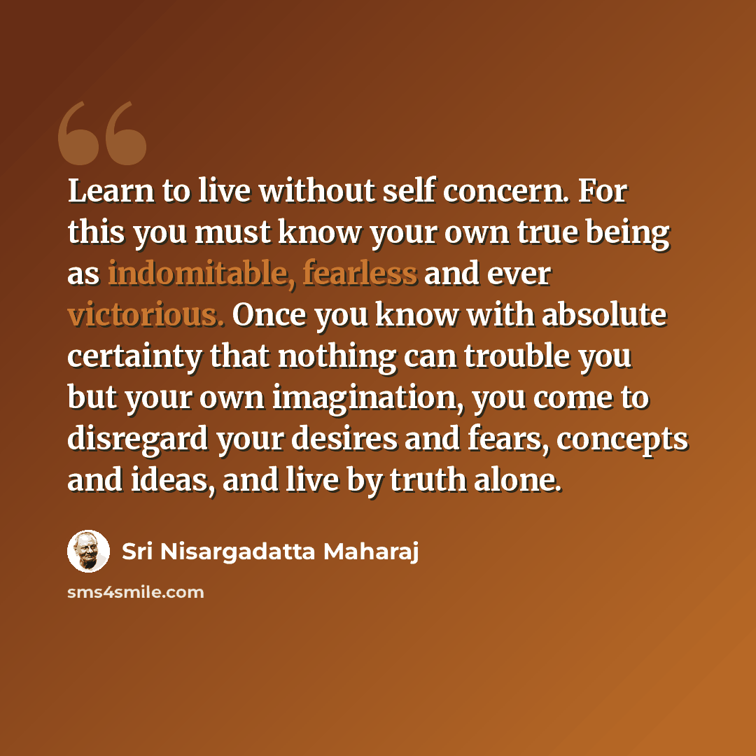 “Learn to live without self concern. For this you must know your own true being as indomitable, fearless and ever victorious. Once you know with absolute certainty that nothing can trouble you but your own imagination, you come to disregard your desires and fears, concepts and ideas, and live by…” quote by Sri Nisargadatta Maharaj