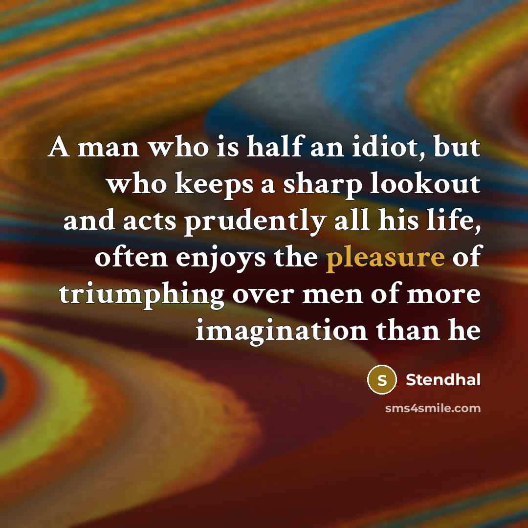 “A man who is half an idiot, but who keeps a sharp lookout and acts prudently all his life, often enjoys the pleasure of triumphing over men of more imagination than he” quote by Stendhal