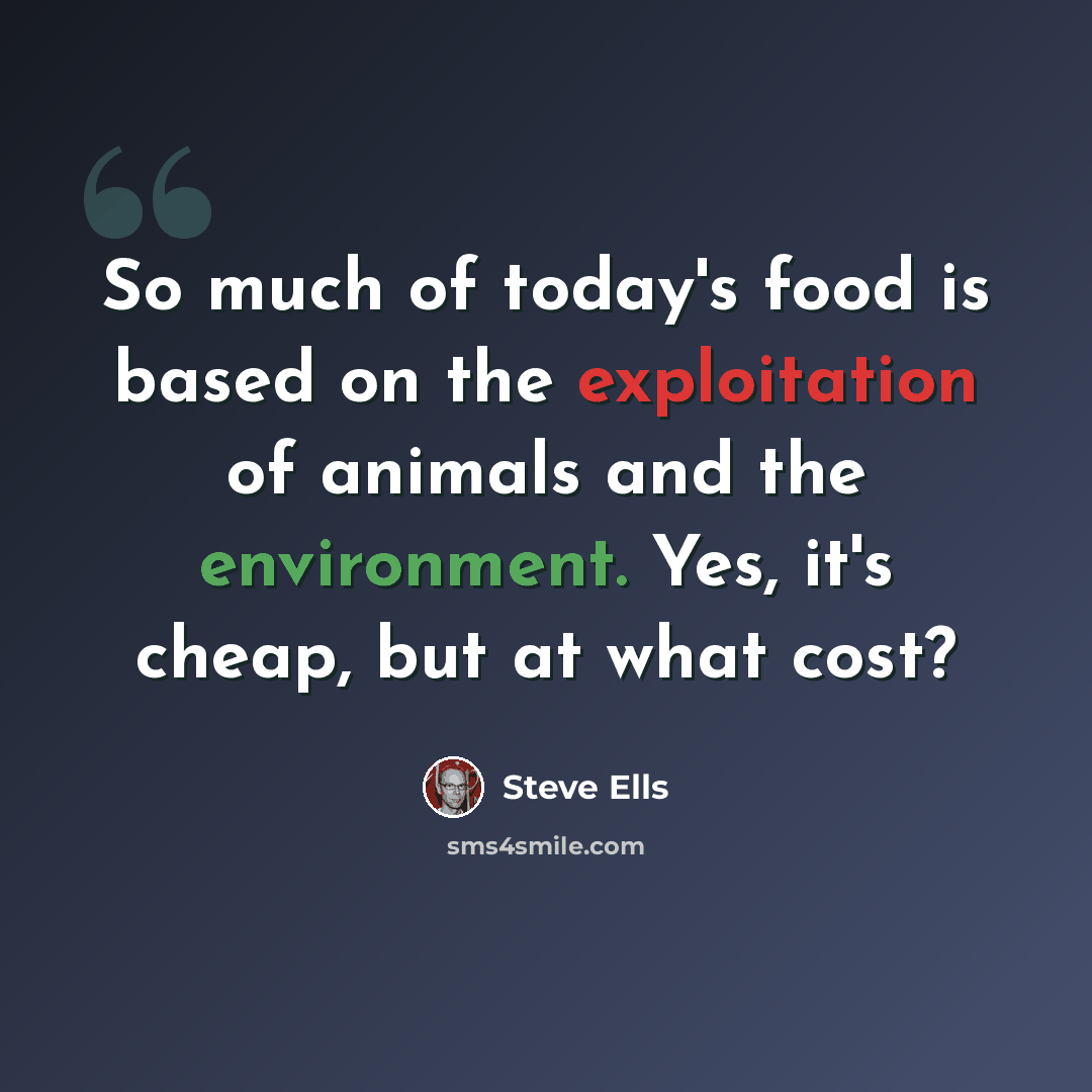 “So much of today's food is based on the exploitation of animals and the environment. Yes, it's cheap, but at what cost?” quote by Steve Ells