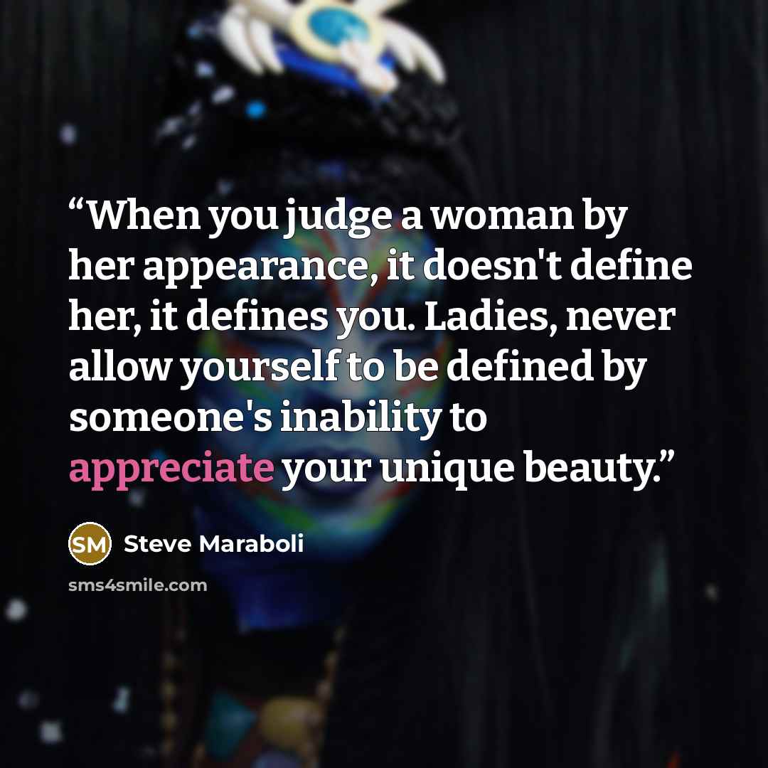 “When you judge a woman by her appearance, it doesn't define her, it defines you. Ladies, never allow yourself to be defined by someone's inability to appreciate your unique beauty.” quote by Steve Maraboli
