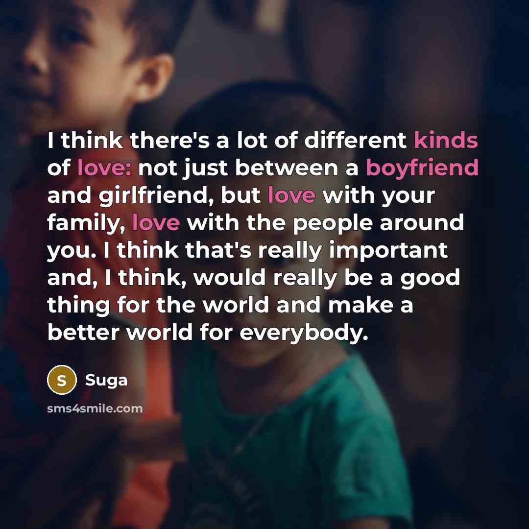 “I think there's a lot of different kinds of love: not just between a boyfriend and girlfriend, but love with your family, love with the people around you. I think that's really important and, I think, would really be a good thing for the world and make a better world for everybody.” quote by Suga