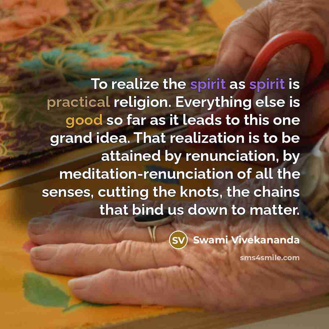 “To realize the spirit as spirit is practical religion. Everything else is good so far as it leads to this one grand idea. That realization is to be attained by renunciation, by meditation-renunciation of all the senses, cutting the knots, the chains that bind us down to matter.” quote by Swami Vivekananda