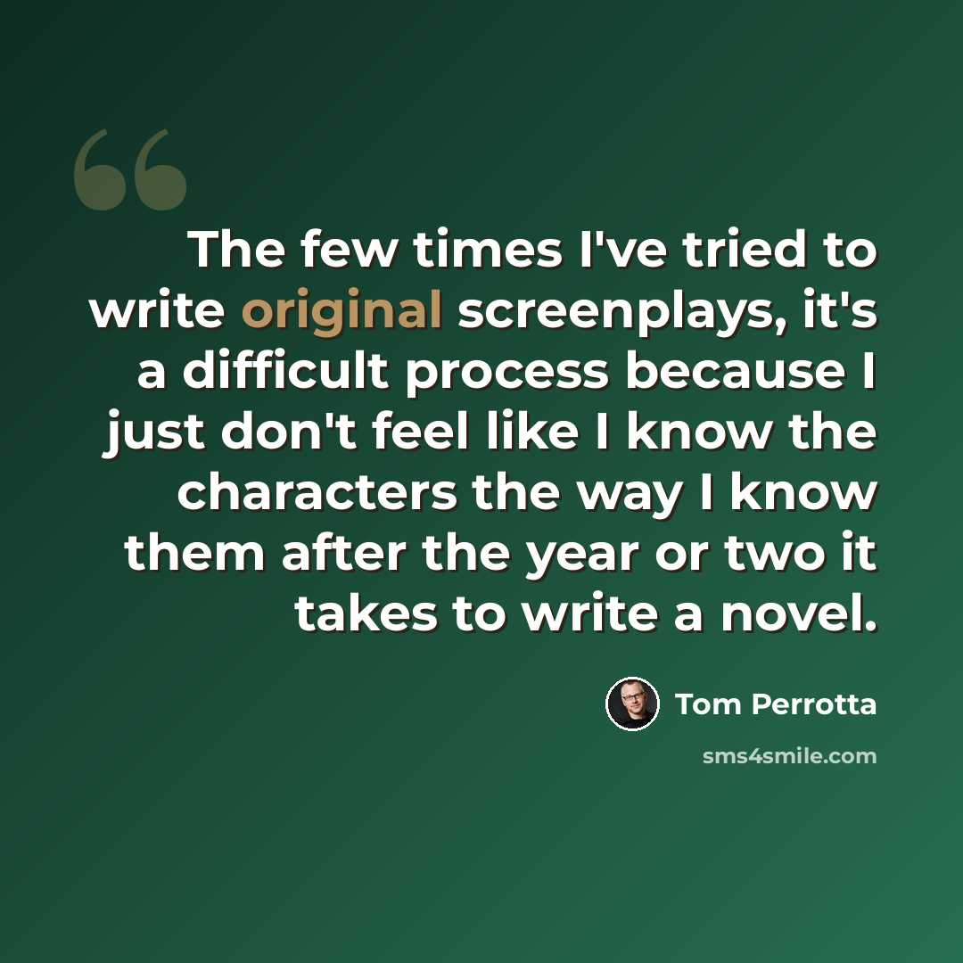 “The few times I've tried to write original screenplays, it's a difficult process because I just don't feel like I know the characters the way I know them after the year or two it takes to write a novel.” quote by Tom Perrotta