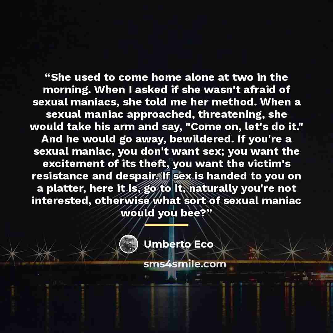 “She used to come home alone at two in the morning. When I asked if she wasn't afraid of sexual maniacs, she told me her method. When a sexual maniac approached, threatening, she would take his arm and say, "Come on, let's do it." And he would go away, bewildered. If you're a sexual maniac, you…” quote by Umberto Eco