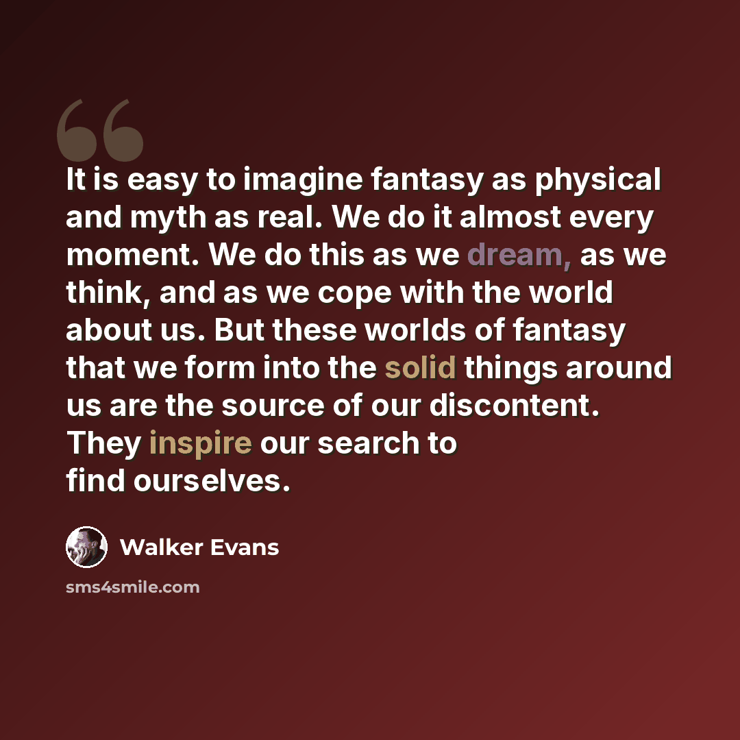 “It is easy to imagine fantasy as physical and myth as real. We do it almost every moment. We do this as we dream, as we think, and as we cope with the world about us. But these worlds of fantasy that we form into the solid things around us are the source of our discontent. They inspire our search…” quote by Walker Evans