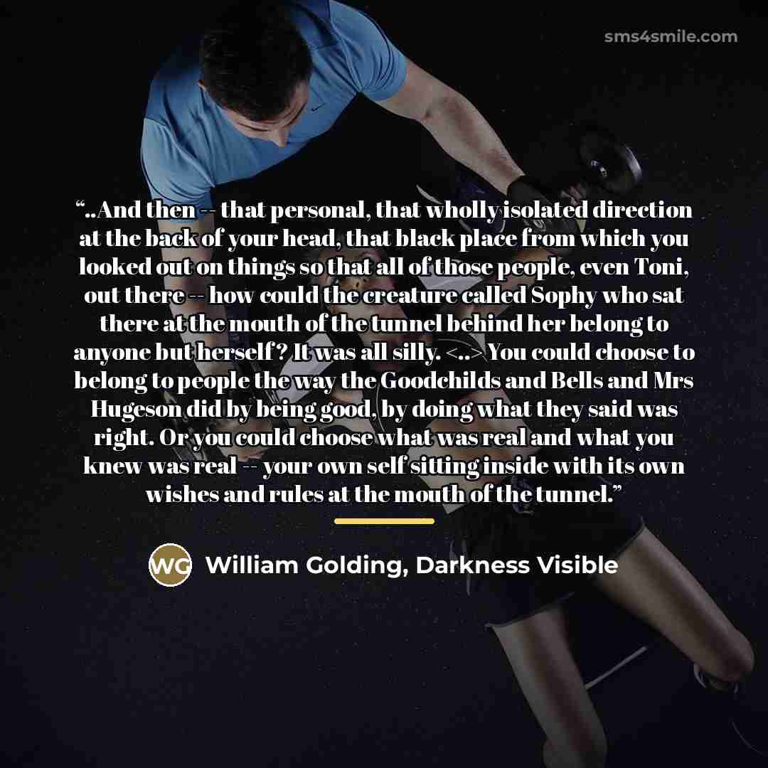“..And then -- that personal, that wholly isolated direction at the back of your head, that black place from which you looked out on things so that all of those people, even Toni, out there -- how could the creature called Sophy who sat there at the mouth of the tunnel behind her belong to anyone…” quote by Darkness Visible William Golding