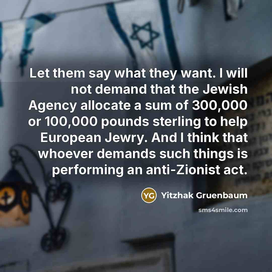 “Let them say what they want. I will not demand that the Jewish Agency allocate a sum of 300,000 or 100,000 pounds sterling to help European Jewry. And I think that whoever demands such things is performing an anti-Zionist act.” quote by Yitzhak Gruenbaum