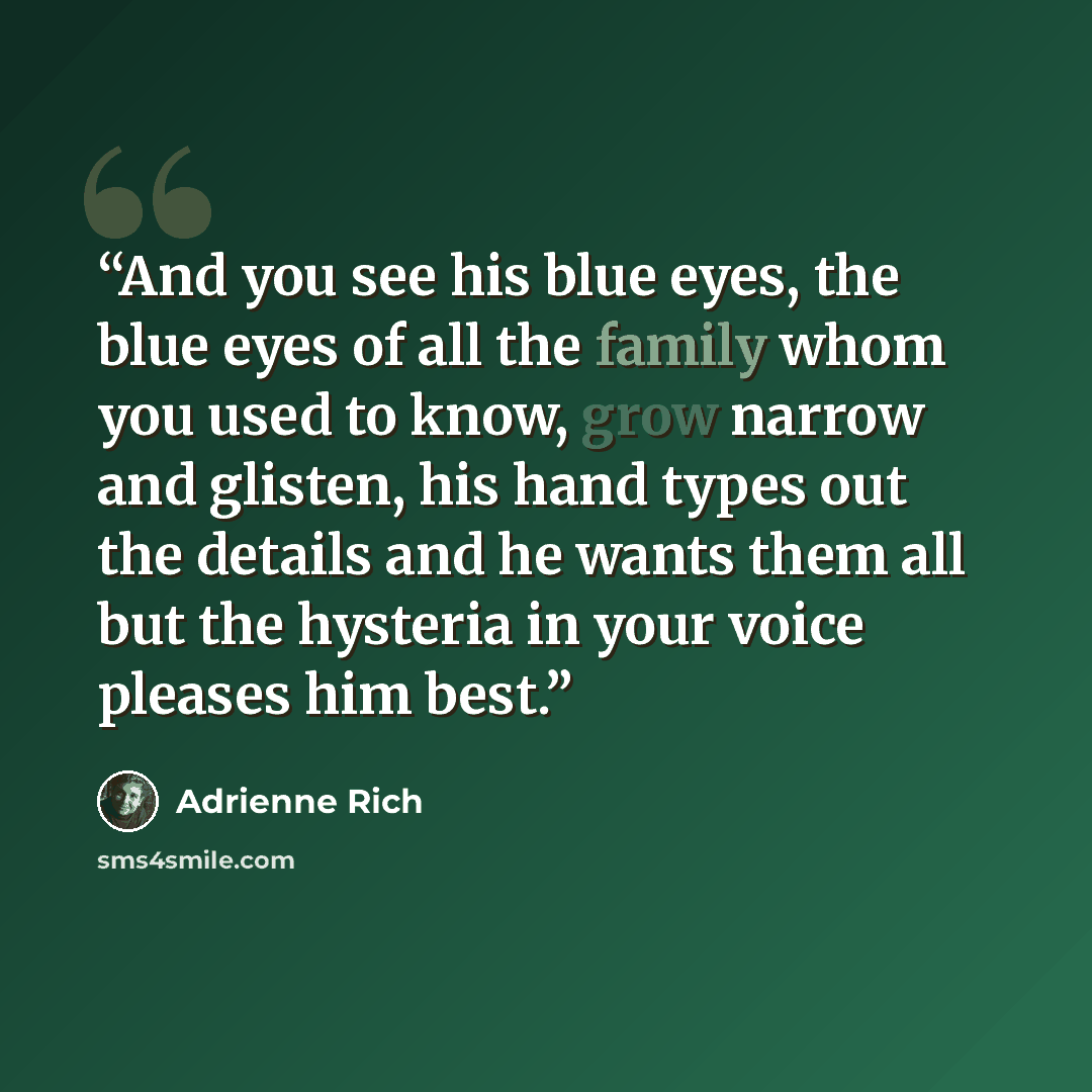 “And you see his blue eyes, the blue eyes of all the family whom you used to know, grow narrow and glisten, his hand types out the details and he wants them all but the hysteria in your voice pleases him best.” quote by Adrienne Rich