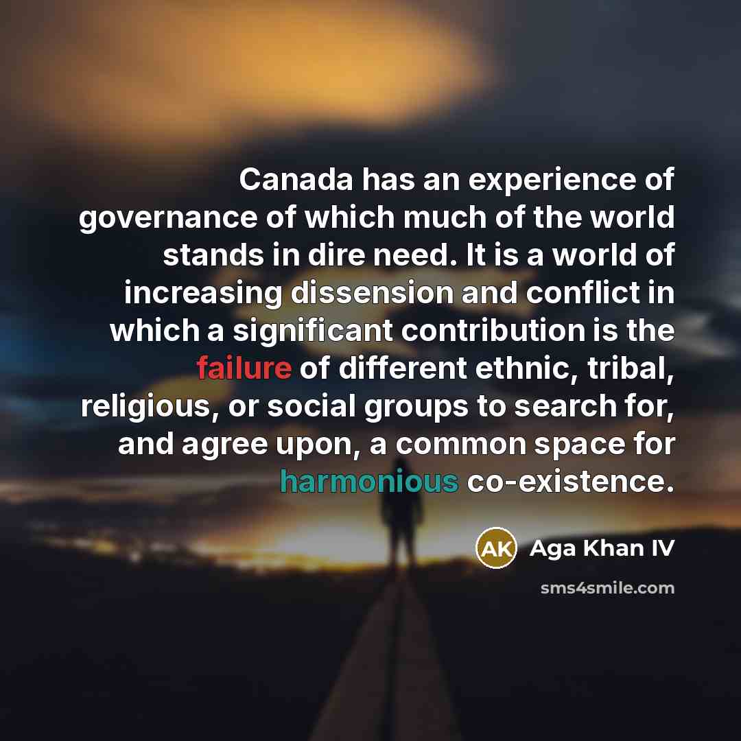 “Canada has an experience of governance of which much of the world stands in dire need. It is a world of increasing dissension and conflict in which a significant contribution is the failure of different ethnic, tribal, religious, or social groups to search for, and agree upon, a common space for…” quote by Aga Khan IV