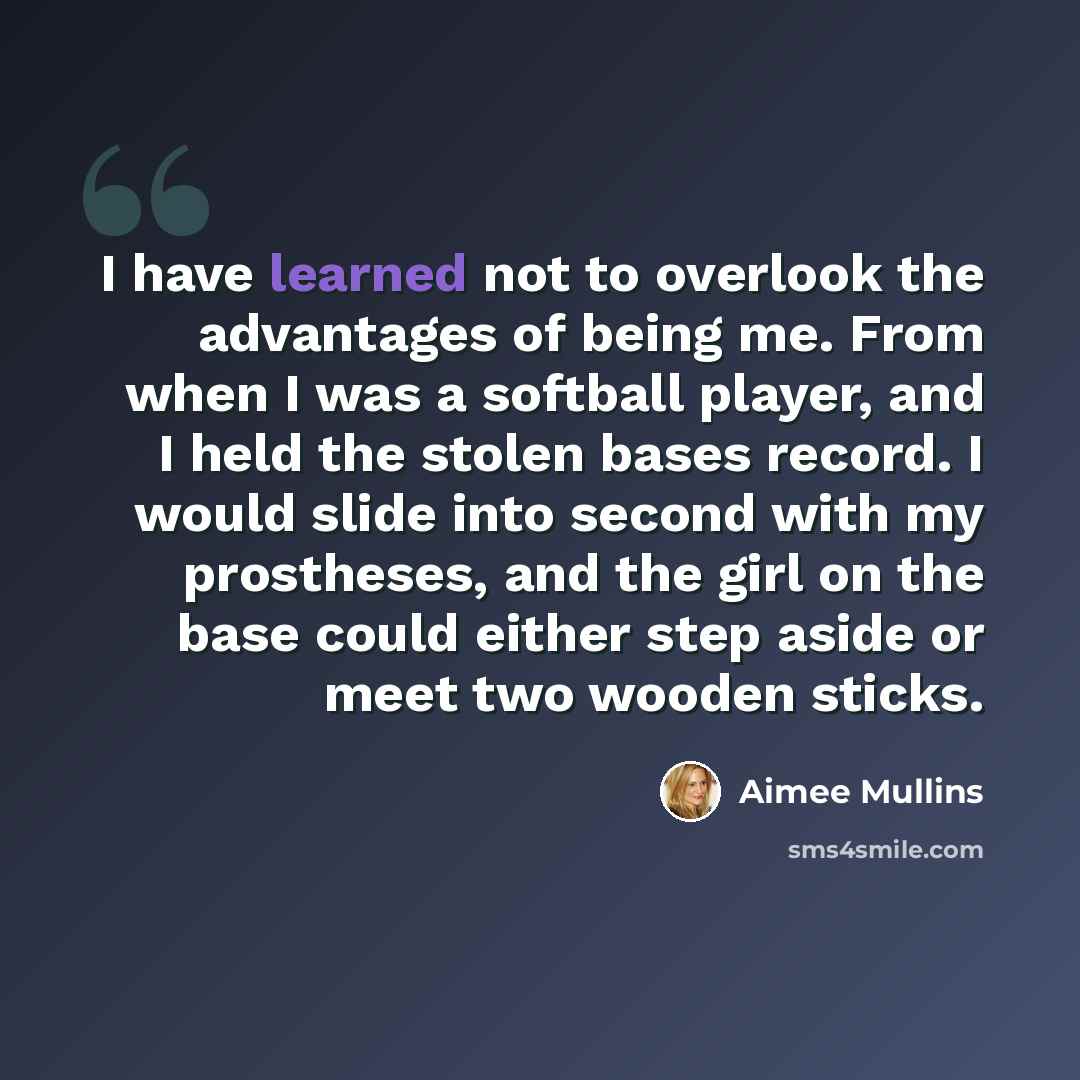 “I have learned not to overlook the advantages of being me. From when I was a softball player, and I held the stolen bases record. I would slide into second with my prostheses, and the girl on the base could either step aside or meet two wooden sticks.” quote by Aimee Mullins
