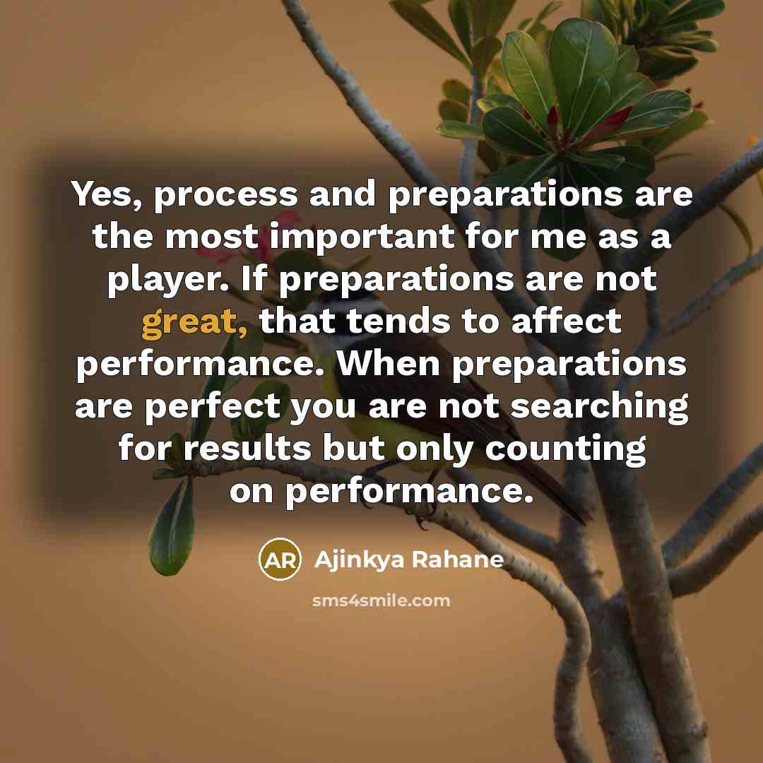 “Yes, process and preparations are the most important for me as a player. If preparations are not great, that tends to affect performance. When preparations are perfect you are not searching for results but only counting on performance.” quote by Ajinkya Rahane