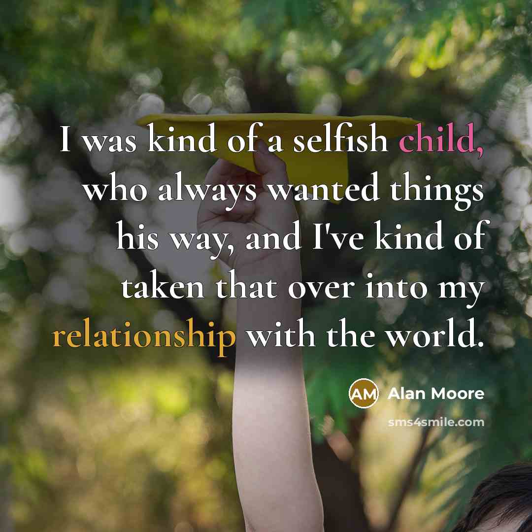 “I was kind of a selfish child, who always wanted things his way, and I've kind of taken that over into my relationship with the world.” quote by Alan Moore