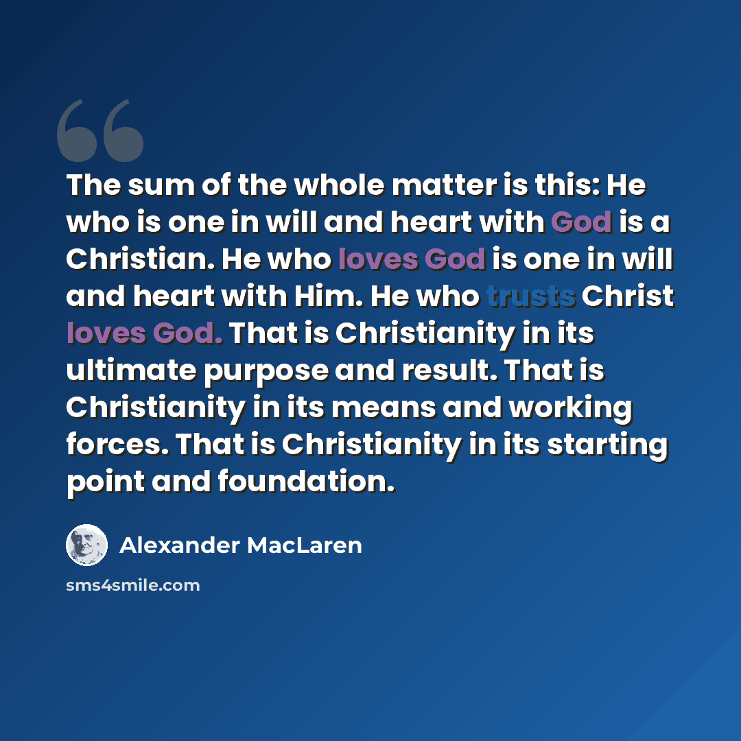 “The sum of the whole matter is this: He who is one in will and heart with God is a Christian. He who loves God is one in will and heart with Him. He who trusts Christ loves God. That is Christianity in its ultimate purpose and result. That is Christianity in its means and working forces. That is…” quote by Alexander MacLaren