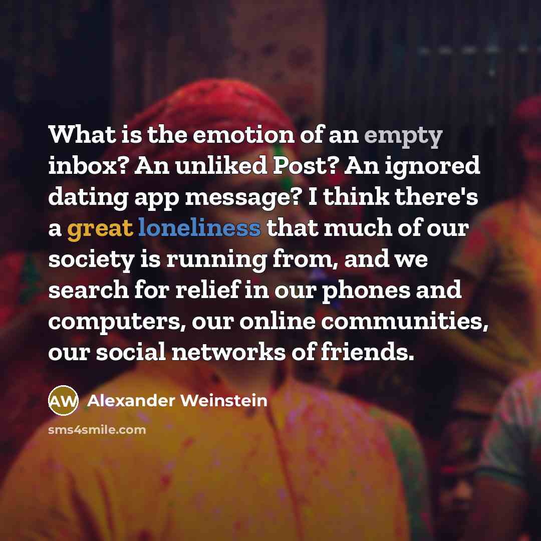 “What is the emotion of an empty inbox? An unliked Post? An ignored dating app message? I think there's a great loneliness that much of our society is running from, and we search for relief in our phones and computers, our online communities, our social networks of friends.” quote by Alexander Weinstein