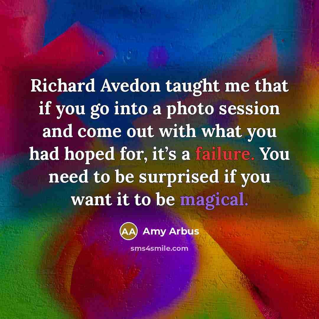 “Richard Avedon taught me that if you go into a photo session and come out with what you had hoped for, it’s a failure. You need to be surprised if you want it to be magical.” quote by Amy Arbus