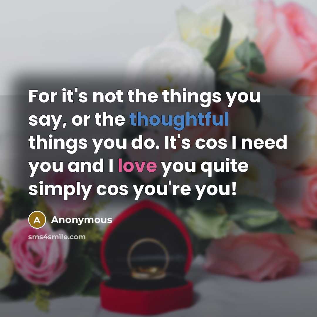 “For it's not the things you say, or the thoughtful things you do. It's cos I need you and I love you quite simply cos you're you!” quote by Anonymous