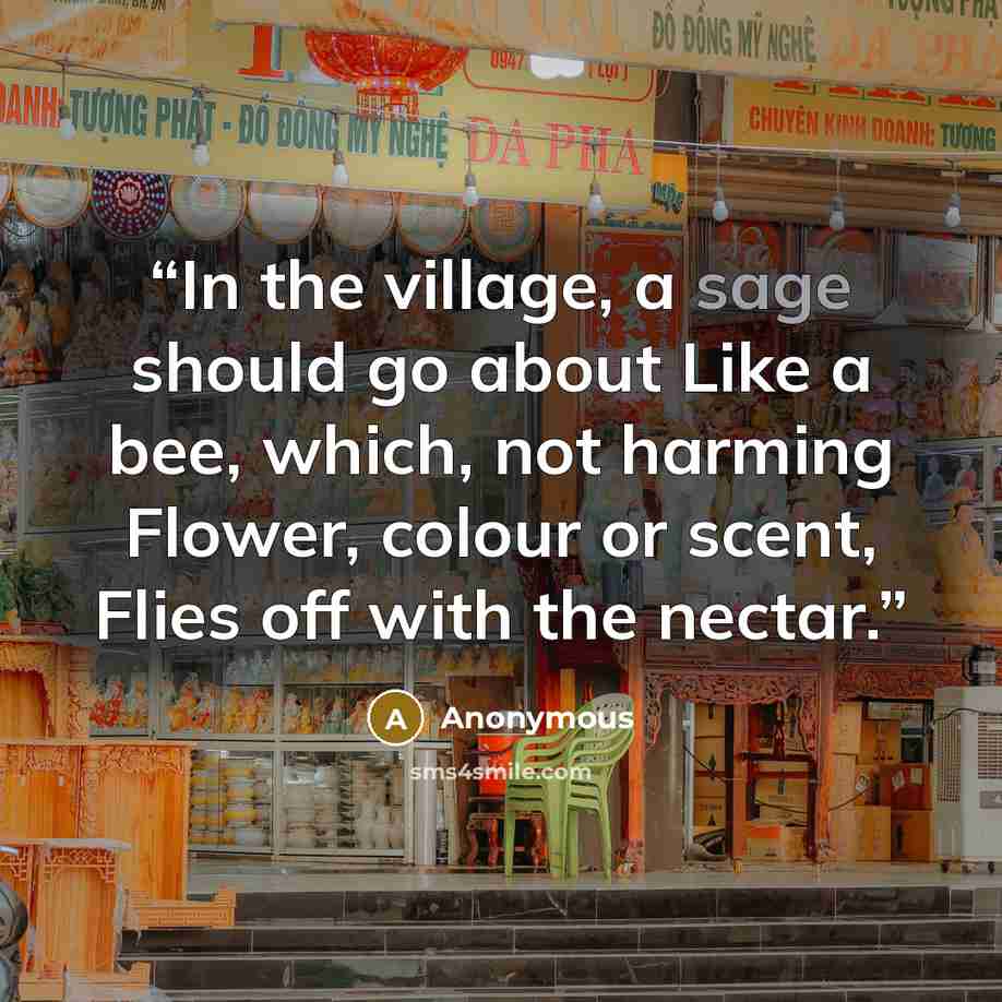 “In the village, a sage should go about Like a bee, which, not harming Flower, colour or scent, Flies off with the nectar.” quote by Anonymous