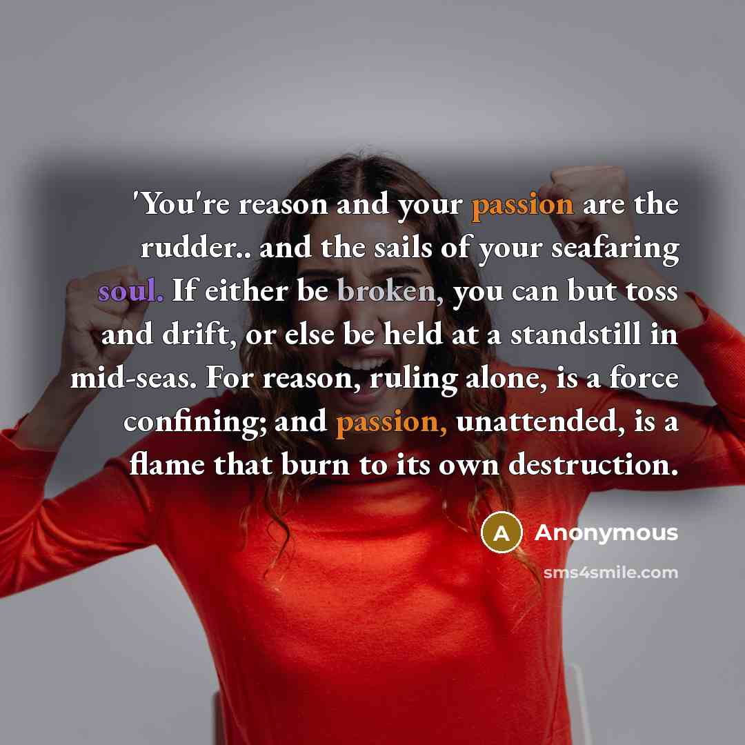 “'You're reason and your passion are the rudder.. and the sails of your seafaring soul. If either be broken, you can but toss and drift, or else be held at a standstill in mid-seas. For reason, ruling alone, is a force confining; and passion, unattended, is a flame that burn to its own destruction.” quote by Anonymous