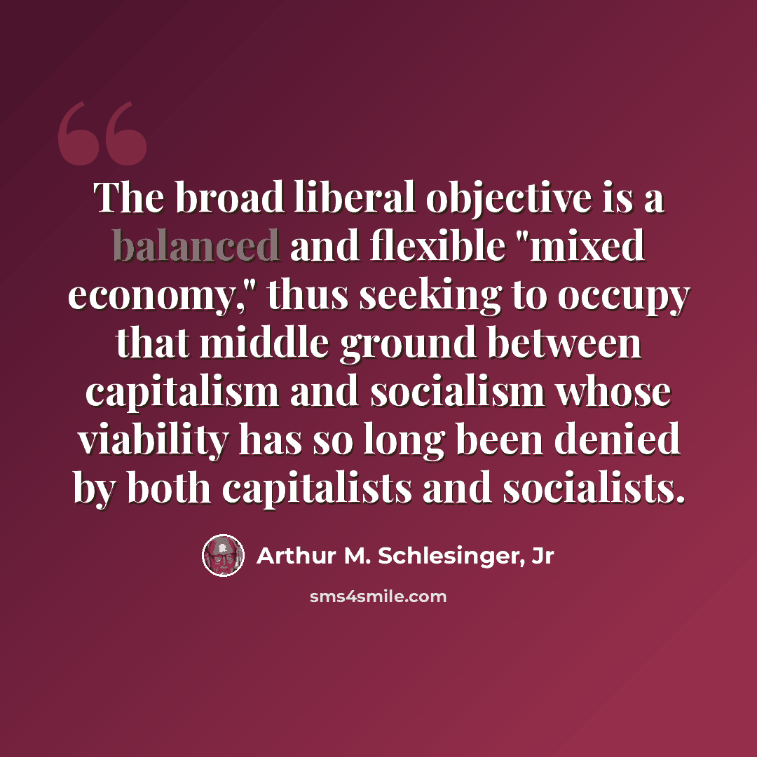 “The broad liberal objective is a balanced and flexible "mixed economy," thus seeking to occupy that middle ground between capitalism and socialism whose viability has so long been denied by both capitalists and socialists.” quote by Arthur M. Schlesinger, Jr